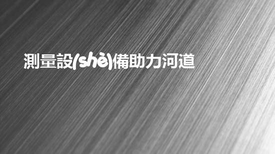 測量設(shè)備助力河道清淤，你知道它們是如何發(fā)揮作用的嗎？